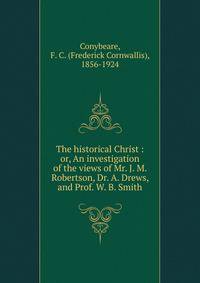 The historical Christ : or, An investigation of the views of Mr. J. M. Robertson, Dr. A. Drews, and Prof. W. B. Smith