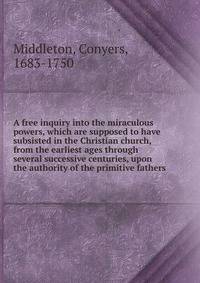 A free inquiry into the miraculous powers, which are supposed to have subsisted in the Christian church, from the earliest ages through several successive centuries, upon the authority of the primitive fathers.