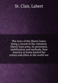 The story of the liberty loans; being a record of the volunteer liberty loan army, its personnel, mobilization and methods. How America at home backed her armies and allies in the world war