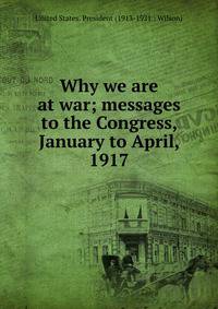 Why we are at war; messages to the Congress, January to April, 1917