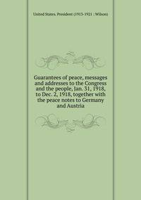 Guarantees of peace, messages and addresses to the Congress and the people, Jan. 31, 1918, to Dec. 2, 1918, together with the peace notes to Germany and Austria