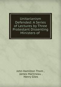 Unitarianism Defended: A Series of Lectures by Three Protestant Dissenting Ministers of .