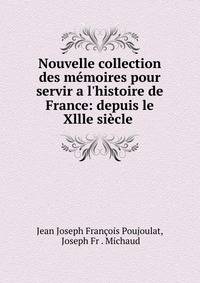 Nouvelle collection des m?moires pour servir a l'histoire de France: depuis le Xllle si?cle .