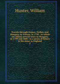 Travels through France, Turkey, and Hungary, to Vienna, in 1792 : to which are added, several tours in Hungary, in 1799 and 1800 : in a series of letters to his sister in England. 2