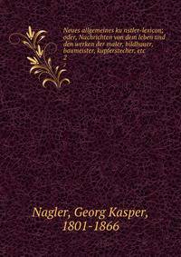 Neues allgemeines kunstler-lexicon; oder, Nachrichten von dem leben und den werken der maler, bildhauer, baumeister, kupferstecher, etc. 2