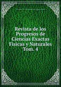 Revista de los Progresos de Ciencias Exactas Fisicas y Naturales. Tom. 4