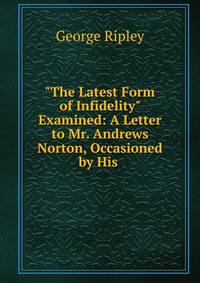 "The Latest Form of Infidelity" Examined: A Letter to Mr. Andrews Norton, Occasioned by His .