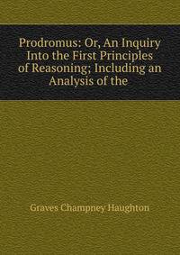 Prodromus: Or, An Inquiry Into the First Principles of Reasoning; Including an Analysis of the .