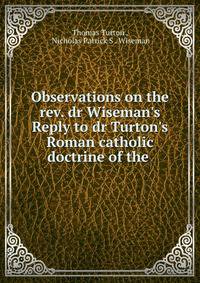 Observations on the rev. dr Wiseman's Reply to dr Turton's Roman catholic doctrine of the .
