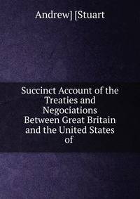 Succinct Account of the Treaties and Negociations Between Great Britain and the United States of .