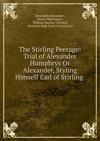 The Stirling Peerage: Trial of Alexander Humphrys Or Alexander, Styling Himself Earl of Stirling .