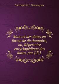 Manuel des dates en forme de dictionnaire, ou, Repertoire encyclopedique des dates, par J.B.J .