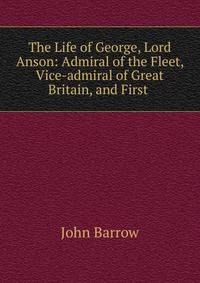 The Life of George, Lord Anson: Admiral of the Fleet, Vice-admiral of Great Britain, and First .
