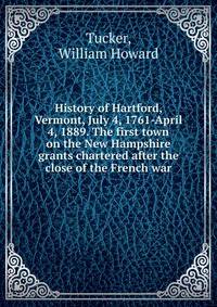 History of Hartford, Vermont, July 4, 1761-April 4, 1889. The first town on the New Hampshire grants chartered after the close of the French war