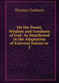 On the Power, Wisdom and Goodness of God: As Manifested in the Adaptation of External Nature to .. 2