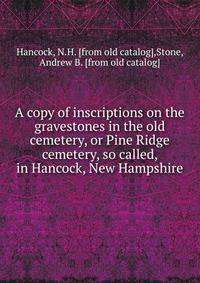 A copy of inscriptions on the gravestones in the old cemetery, or Pine Ridge cemetery, so called, in Hancock, New Hampshire