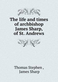 The life and times of archbishop James Sharp, of St. Andrews