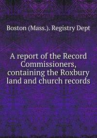 A report of the Record Commissioners, containing the Roxbury land and church records