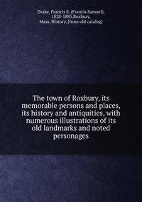 The town of Roxbury, its memorable persons and places, its history and antiquities, with numerous illustrations of its old landmarks and noted personages