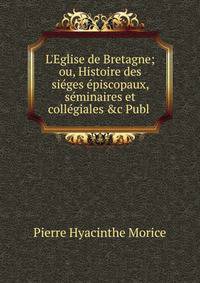 L'Eglise de Bretagne; ou, Histoire des si?ges ?piscopaux, s?minaires et coll?giales &amp;c Publ .