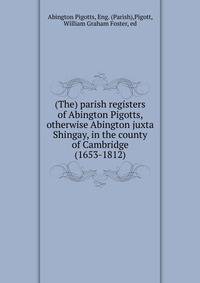 (The) parish registers of Abington Pigotts, otherwise Abington juxta Shingay, in the county of Cambridge (1653-1812)