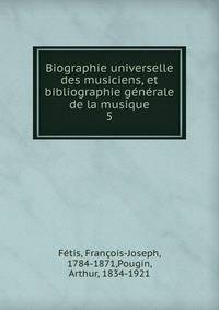 Biographie universelle des musiciens, et bibliographie gnrale de la musique. 5