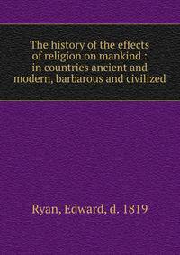 The history of the effects of religion on mankind : in countries ancient and modern, barbarous and civilized