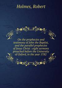 On the prophecies and testimony of John the Baptist, and the parallel prophecies of Jesus Christ : eight sermons preached before the University of Oxford, in the year 1782