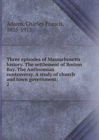 Three episodes of Massachusetts history. The settlement of Boston Bay. The Antinomian controversy. A study of church and town government;. 2