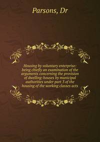 Housing by voluntary enterprise: being chiefly an examination of the arguments concerning the provision of dwelling-houses by municipal authorities under part 3 of the housing of the working classes acts