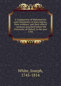 A Comparison of Mahometism and Christianity in their history, their evidence, and their effects : sermons preached before the University of Oxford, in the year 1784