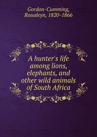 A hunter's life among lions, elephants, and other wild animals of South Africa