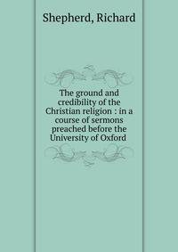 The ground and credibility of the Christian religion : in a course of sermons preached before the University of Oxford