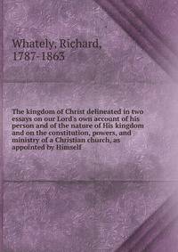 The kingdom of Christ delineated in two essays on our Lord's own account of his person and of the nature of His kingdom and on the constitution, powers, and ministry of a Christian church, as appointed by Himself