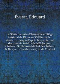 La S?n?chauss?e d'Auvergne et Si?ge Pr?sidial de Riom au XVIIIe si?cle : etude historique d'apr?s les papiers et documents in?dits de MM Jacques Chabrol, Guillaume-Michel de Chabrol &amp; Gaspard-Claude-Fran?ois de Chabrol
