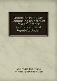 Letters on Paraguay: Comprising an Account of a Four Years' Residence in that Republic, Under .