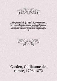 Histoire g?n?rale des trait?s de paix et autres transactions principales entre toutes les puissances de l'Europe depuis la paix de Westphalie; ouvrage comprenant les travaux de Koch, Schoell, etc., enti?rement refondus et continu?s jusqu'? ce jour