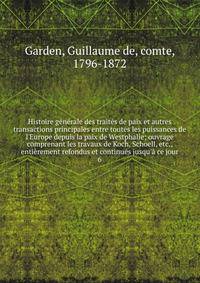 Histoire g?n?rale des trait?s de paix et autres transactions principales entre toutes les puissances de l'Europe depuis la paix de Westphalie; ouvrage comprenant les travaux de Koch, Schoell, etc., enti?rement refondus et continu?s jusqu'? ce jour