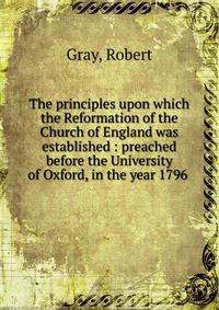 The principles upon which the Reformation of the Church of England was established : preached before the University of Oxford, in the year 1796