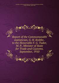 Report of the Commonwealth statistician, G. H. Knibbs . to the Honorable F. G. Tudor, M. P., Minister of State for Trade and Customs. September, 1910