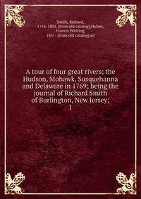 A tour of four great rivers; the Hudson, Mohawk, Susquehanna and Delaware in 1769; being the journal of Richard Smith of Burlington, New Jersey;. 1