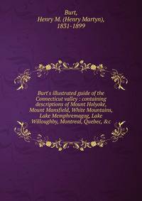 Burt's illustrated guide of the Connecticut valley : containing descriptions of Mount Holyoke, Mount Mansfield, White Mountains, Lake Memphremagog, Lake Willoughby, Montreal, Quebec, &amp;c.