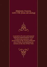 A narrative of a new and unusual American imprisonment of two Presbyterian ministers: and prosecution of Mr. Francis Makemie one of them, for preaching one sermon at the city of New-York