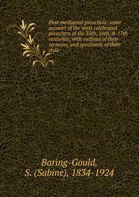 Post-mediaeval preachers: some account of the most celebrated preachers of the 15th, 16th, &amp; 17th centuries; with outlines of their sermons, and specimens of their style