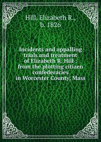 Incidents and appalling trials and treatment of Elizabeth R. Hill : from the plotting citizen confederacies in Worcester County, Mass.