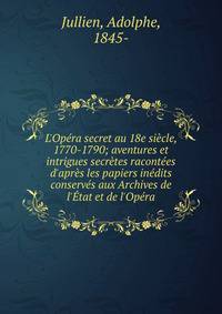 L'Op?ra secret au 18e si?cle, 1770-1790; aventures et intrigues secr?tes racont?es d'apr?s les papiers in?dits conserv?s aux Archives de l'?tat et de l'Op?ra