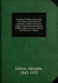 La cour et l'op?ra sous Louis XVI: Marie-Antoinette et Sacchini; Salieri; Favart et Gluck. D'apr?s des documents in?dits conserv?s aux Archives de l'?tat et ? l'Op?ra