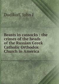 Beasts in cassocks : the crimes of the heads of the Russian Greek Catholic Orthodox Church in America