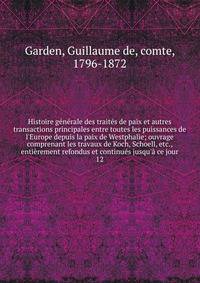 Histoire g?n?rale des trait?s de paix et autres transactions principales entre toutes les puissances de l'Europe depuis la paix de Westphalie; ouvrage comprenant les travaux de Koch, Schoell, etc., enti?rement refondus et continu?s jusqu'? ce jour