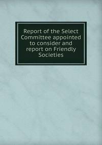 Report of the Select Committee appointed to consider and report on Friendly Societies